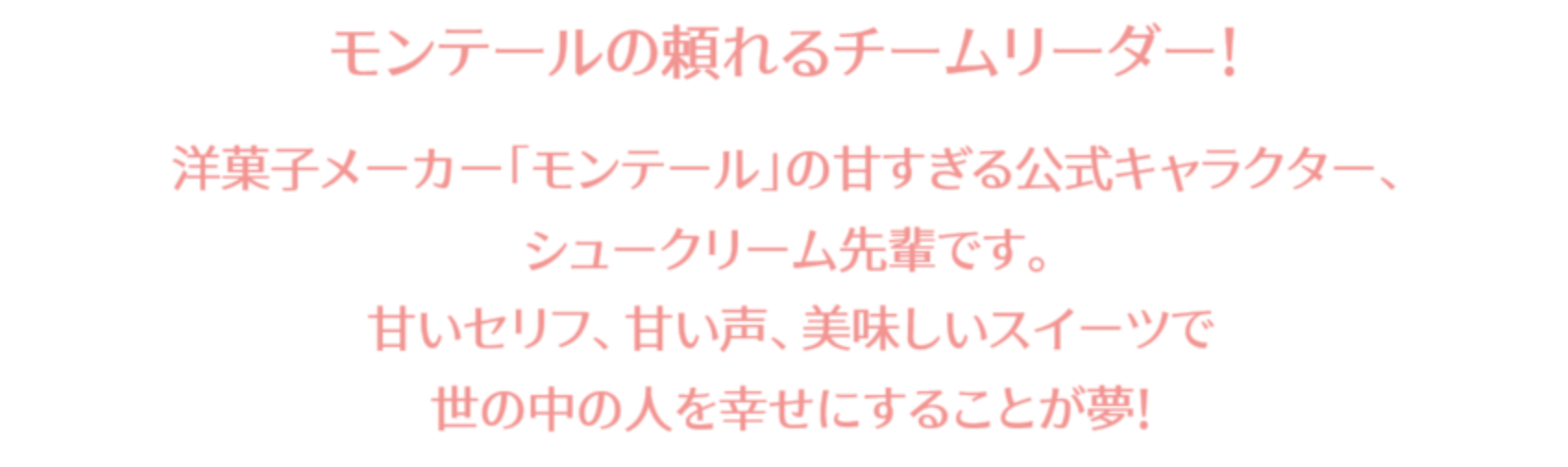 モンテールの頼れるチームリーダー！洋菓子メーカー「モンテール」の甘すぎる公式キャラクター、シュークリーム先輩です。甘いセリフ、甘い声、おいしいスイーツで世の中の人を幸せにすることが夢！