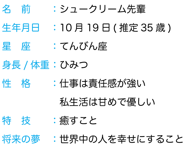 名前： シュークリーム先輩 生年月日： 10月 19日 (推定35歳) 星座： てんびん座 身長/体重： ひみつ 性格： 仕事は責任感強い、私生活は甘めで優しい 特技： 癒すこと 将来の夢： 世界中の人を幸せにすること 好きな異性のタイプ： よく食べる子